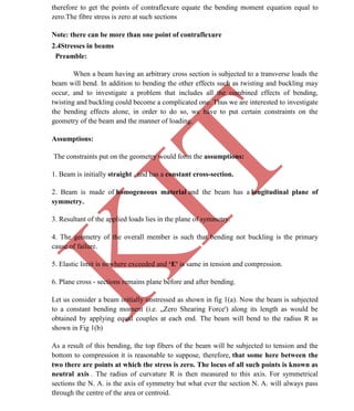 K
IT
CE6306 STRENGTH OF MATERIALS II/III MECHANICAL ENGINEERING
26 A.RAJASEKAR AP/MECHANICAL 2015-2016
therefore to get the points of contraflexure equate the bending moment equation equal to
zero.The fibre stress is zero at such sections
Note: there can be more than one point of contraflexure
2.4Stresses in beams
Preamble:
When a beam having an arbitrary cross section is subjected to a transverse loads the
beam will bend. In addition to bending the other effects such as twisting and buckling may
occur, and to investigate a problem that includes all the combined effects of bending,
twisting and buckling could become a complicated one. Thus we are interested to investigate
the bending effects alone, in order to do so, we have to put certain constraints on the
geometry of the beam and the manner of loading.
Assumptions:
The constraints put on the geometry would form the assumptions:
1. Beam is initially straight , and has a constant cross-section.
2. Beam is made of homogeneous material and the beam has a longitudinal plane of
symmetry.
3. Resultant of the applied loads lies in the plane of symmetry.
4. The geometry of the overall member is such that bending not buckling is the primary
cause of failure.
5. Elastic limit is nowhere exceeded and ‘E' is same in tension and compression.
6. Plane cross - sections remains plane before and after bending.
Let us consider a beam initially unstressed as shown in fig 1(a). Now the beam is subjected
to a constant bending moment (i.e. „Zero Shearing Force') along its length as would be
obtained by applying equal couples at each end. The beam will bend to the radius R as
shown in Fig 1(b)
As a result of this bending, the top fibers of the beam will be subjected to tension and the
bottom to compression it is reasonable to suppose, therefore, that some here between the
two there are points at which the stress is zero. The locus of all such points is known as
neutral axis . The radius of curvature R is then measured to this axis. For symmetrical
sections the N. A. is the axis of symmetry but what ever the section N. A. will always pass
through the centre of the area or centroid.
 