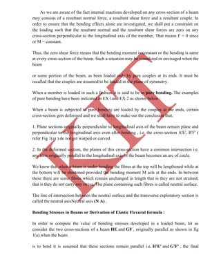 K
IT
CE6306 STRENGTH OF MATERIALS II/III MECHANICAL ENGINEERING
27 A.RAJASEKAR AP/MECHANICAL 2015-2016
As we are aware of the fact internal reactions developed on any cross-section of a beam
may consists of a resultant normal force, a resultant shear force and a resultant couple. In
order to ensure that the bending effects alone are investigated, we shall put a constraint on
the loading such that the resultant normal and the resultant shear forces are zero on any
cross-section perpendicular to the longitudinal axis of the member, That means F = 0 since
or M = constant.
Thus, the zero shear force means that the bending moment is constant or the bending is same
at every cross-section of the beam. Such a situation may be visualized or envisaged when the
beam
or some portion of the beam, as been loaded only by pure couples at its ends. It must be
recalled that the couples are assumed to be loaded in the plane of symmetry.
When a member is loaded in such a fashion it is said to be in pure bending. The examples
of pure bending have been indicated in EX 1and EX 2 as shown below :
When a beam is subjected to pure bending are loaded by the couples at the ends, certain
cross-section gets deformed and we shall have to make out the conclusion that,
1. Plane sections originally perpendicular to longitudinal axis of the beam remain plane and
perpendicular to the longitudinal axis even after bending , i.e. the cross-section A'E', B'F' (
refer Fig 1(a) ) do not get warped or curved.
2. In the deformed section, the planes of this cross-section have a common intersection i.e.
any time originally parallel to the longitudinal axis of the beam becomes an arc of circle.
We know that when a beam is under bending the fibres at the top will be lengthened while at
the bottom will be shortened provided the bending moment M acts at the ends. In between
these there are some fibres which remain unchanged in length that is they are not strained,
that is they do not carry any stress. The plane containing such fibres is called neutral surface.
The line of intersection between the neutral surface and the transverse exploratory section is
called the neutral axisNeutral axis (N A) .
Bending Stresses in Beams or Derivation of Elastic Flexural formula :
In order to compute the value of bending stresses developed in a loaded beam, let us
consider the two cross-sections of a beam HE and GF , originally parallel as shown in fig
1(a).when the beam
is to bend it is assumed that these sections remain parallel i.e. H'E' and G'F' , the final
 