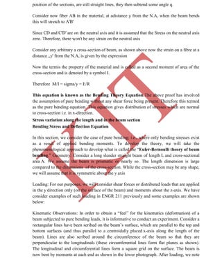 K
IT
CE6306 STRENGTH OF MATERIALS II/III MECHANICAL ENGINEERING
28 A.RAJASEKAR AP/MECHANICAL 2015-2016
position of the sections, are still straight lines, they then subtend some angle q.
Consider now fiber AB in the material, at adistance y from the N.A, when the beam bends
this will stretch to A'B'
Since CD and C'D' are on the neutral axis and it is assumed that the Stress on the neutral axis
zero. Therefore, there won't be any strain on the neutral axis
Consider any arbitrary a cross-section of beam, as shown above now the strain on a fibre at a
distance „y' from the N.A, is given by the expression
Now the termis the property of the material and is called as a second moment of area of the
cross-section and is denoted by a symbol I.
Therefore M/I = sigma/y = E/R
This equation is known as the Bending Theory Equation.The above proof has involved
the assumption of pure bending without any shear force being present. Therefore this termed
as the pure bending equation. This equation gives distribution of stresses which are normal
to cross-section i.e. in x-direction.
Stress variation along the length and in the beam section
Bending Stress and Deflection Equation
In this section, we consider the case of pure bending; i.e., where only bending stresses exist
as a result of applied bending moments. To develop the theory, we will take the
phenomenological approach to develop what is called the “Euler-Bernoulli theory of beam
bending.” Geometry: Consider a long slender straight beam of length L and cross-sectional
area A. We assume the beam is prismatic or nearly so. The length dimension is large
compared to the dimensions of the cross-section. While the cross-section may be any shape,
we will assume that it is symmetric about the y axis
Loading: For our purposes, we will consider shear forces or distributed loads that are applied
in the y direction only (on the surface of the beam) and moments about the z-axis. We have
consider examples of such loading in ENGR 211 previously and some examples are shown
below:
Kinematic Observations: In order to obtain a “feel” for the kinematics (deformation) of a
beam subjected to pure bending loads, it is informative to conduct an experiment. Consider a
rectangular lines have been scribed on the beam’s surface, which are parallel to the top and
bottom surfaces (and thus parallel to a centroidally placed x-axis along the length of the
beam). Lines are also scribed around the circumference of the beam so that they are
perpendicular to the longitudinals (these circumferential lines form flat planes as shown).
The longitudinal and circumferential lines form a square grid on the surface. The beam is
now bent by moments at each end as shown in the lower photograph. After loading, we note
 