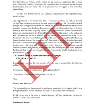 K
IT
CE6306 STRENGTH OF MATERIALS II/III MECHANICAL ENGINEERING
29 A.RAJASEKAR AP/MECHANICAL 2015-2016
that the top line has stretched and the bottom line has shortened (implies that there is strain
exx). If measured carefully, we see that the longitudinal line at the center has not changed
length (implies that exx = 0 at y = 0). The longitudinal lines now appear to form concentric
circular lines.
We also note that the vertical lines originally perpendicular to the longitudinal lines
remain straight
and perpendicular to the longitudinal lines. If measured carefully, we will see that the
vertical lines remain approximately the same length (implies eyy = 0). Each of the vertical
lines (as well as the planes they form) has rotated and, if extended downward, they will pass
through a common point that forms the center of the concentric longitudinal lines (with some
radius ?). The flat planes originally normal to the longitudinal axis remain essentially flat
planes and remain normal to the deformed longitudinal lines. The squares on the surface are
now quadrilaterals and each appears to have tension (or compression) stress in the
longitudinal direction (since the horizontal lines of a square have changed length). However,
in pure bending we make the assumption that. If the x-axis is along the length of beam and
the y-axis is normal to the beam, this suggests that we have an axial normal stress sxx that is
tension above the x-axis and compression below the y-axis. The remaining normal
stresses syy and szz will generally be negligible for pure bending about the z-axis. For pure
bending, all shear stresses are assumed to be zero. Consequently, for pure bending, the stress
matrix reduces to zero
2.5 Effect of shape of beam section on stress induced
CIRCULAR SECTION :
For a circular x-section, the polar moment of inertia may be computed in the following
manner
Consider any circular strip of thickness dr located at a radius 'r'.
Than the area of the circular strip would be dA = 2pr. dr
Thus
Parallel Axis Theorem:
The moment of inertia about any axis is equal to the moment of inertia about a parallel axis
through the centroid plus the area times the square of the distance between the axes.
If „ZZ' is any axis in the plane of cross-section and „XX' is a parallel axis through the
centroid G, of the cross-section, then
Rectangular Section:
 