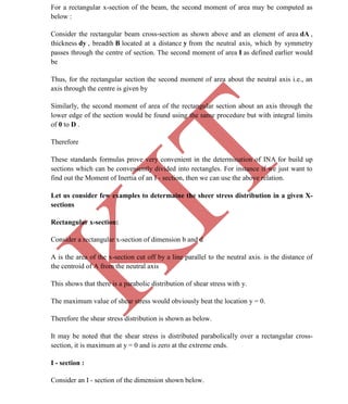 K
IT
CE6306 STRENGTH OF MATERIALS II/III MECHANICAL ENGINEERING
30 A.RAJASEKAR AP/MECHANICAL 2015-2016
For a rectangular x-section of the beam, the second moment of area may be computed as
below :
Consider the rectangular beam cross-section as shown above and an element of area dA ,
thickness dy , breadth B located at a distance y from the neutral axis, which by symmetry
passes through the centre of section. The second moment of area I as defined earlier would
be
Thus, for the rectangular section the second moment of area about the neutral axis i.e., an
axis through the centre is given by
Similarly, the second moment of area of the rectangular section about an axis through the
lower edge of the section would be found using the same procedure but with integral limits
of 0 to D .
Therefore
These standards formulas prove very convenient in the determination of INA for build up
sections which can be conveniently divided into rectangles. For instance if we just want to
find out the Moment of Inertia of an I - section, then we can use the above relation.
Let us consider few examples to determaine the sheer stress distribution in a given X-
sections
Rectangular x-section:
Consider a rectangular x-section of dimension b and d
A is the area of the x-section cut off by a line parallel to the neutral axis. is the distance of
the centroid of A from the neutral axis
This shows that there is a parabolic distribution of shear stress with y.
The maximum value of shear stress would obviously beat the location y = 0.
Therefore the shear stress distribution is shown as below.
It may be noted that the shear stress is distributed parabolically over a rectangular cross-
section, it is maximum at y = 0 and is zero at the extreme ends.
I - section :
Consider an I - section of the dimension shown below.
 