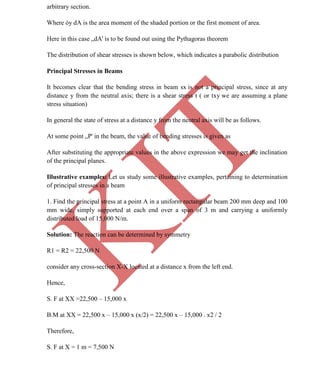 K
IT
CE6306 STRENGTH OF MATERIALS II/III MECHANICAL ENGINEERING
32 A.RAJASEKAR AP/MECHANICAL 2015-2016
arbitrary section.
Where òy dA is the area moment of the shaded portion or the first moment of area.
Here in this case „dA' is to be found out using the Pythagoras theorem
The distribution of shear stresses is shown below, which indicates a parabolic distribution
Principal Stresses in Beams
It becomes clear that the bending stress in beam sx is not a principal stress, since at any
distance y from the neutral axis; there is a shear stress t ( or txy we are assuming a plane
stress situation)
In general the state of stress at a distance y from the neutral axis will be as follows.
At some point „P' in the beam, the value of bending stresses is given as
After substituting the appropriate values in the above expression we may get the inclination
of the principal planes.
Illustrative examples: Let us study some illustrative examples, pertaining to determination
of principal stresses in a beam
1. Find the principal stress at a point A in a uniform rectangular beam 200 mm deep and 100
mm wide, simply supported at each end over a span of 3 m and carrying a uniformly
distributed load of 15,000 N/m.
Solution: The reaction can be determined by symmetry
R1 = R2 = 22,500 N
consider any cross-section X-X located at a distance x from the left end.
Hence,
S. F at XX =22,500 – 15,000 x
B.M at XX = 22,500 x – 15,000 x (x/2) = 22,500 x – 15,000 . x2 / 2
Therefore,
S. F at X = 1 m = 7,500 N
 