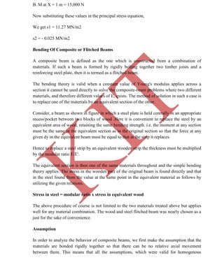 K
IT
CE6306 STRENGTH OF MATERIALS II/III MECHANICAL ENGINEERING
33 A.RAJASEKAR AP/MECHANICAL 2015-2016
B. M at X = 1 m = 15,000 N
Now substituting these values in the principal stress equation,
We get s1 = 11.27 MN/m2
s2 = - 0.025 MN/m2
Bending Of Composite or Flitched Beams
A composite beam is defined as the one which is constructed from a combination of
materials. If such a beam is formed by rigidly bolting together two timber joists and a
reinforcing steel plate, then it is termed as a flitched beam.
The bending theory is valid when a constant value of Young's modulus applies across a
section it cannot be used directly to solve the composite-beam problems where two different
materials, and therefore different values of E, exists. The method of solution in such a case is
to replace one of the materials by an equivalent section of the other.
Consider, a beam as shown in figure in which a steel plate is held centrally in an appropriate
recess/pocket between two blocks of wood .Here it is convenient to replace the steel by an
equivalent area of wood, retaining the same bending strength. i.e. the moment at any section
must be the same in the equivalent section as in the original section so that the force at any
given dy in the equivalent beam must be equal to that at the strip it replaces.
Hence to replace a steel strip by an equivalent wooden strip the thickness must be multiplied
by the modular ratio E/E'.
The equivalent section is then one of the same materials throughout and the simple bending
theory applies. The stress in the wooden part of the original beam is found directly and that
in the steel found from the value at the same point in the equivalent material as follows by
utilizing the given relations.
Stress in steel = modular ratio x stress in equivalent wood
The above procedure of course is not limited to the two materials treated above but applies
well for any material combination. The wood and steel flitched beam was nearly chosen as a
just for the sake of convenience.
Assumption
In order to analyze the behavior of composite beams, we first make the assumption that the
materials are bonded rigidly together so that there can be no relative axial movement
between them. This means that all the assumptions, which were valid for homogenous
 
