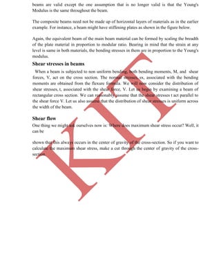 K
IT
CE6306 STRENGTH OF MATERIALS II/III MECHANICAL ENGINEERING
34 A.RAJASEKAR AP/MECHANICAL 2015-2016
beams are valid except the one assumption that is no longer valid is that the Young's
Modulus is the same throughout the beam.
The composite beams need not be made up of horizontal layers of materials as in the earlier
example. For instance, a beam might have stiffening plates as shown in the figure below.
Again, the equivalent beam of the main beam material can be formed by scaling the breadth
of the plate material in proportion to modular ratio. Bearing in mind that the strain at any
level is same in both materials, the bending stresses in them are in proportion to the Young's
modulus.
Shear stresses in beams
When a beam is subjected to non uniform bending, both bending moments, M, and shear
forces, V, act on the cross section. The normal stresses, sx, associated with the bending
moments are obtained from the flexure formula. We will now consider the distribution of
shear stresses, t, associated with the shear force, V. Let us begin by examining a beam of
rectangular cross section. We can reasonably assume that the shear stresses t act parallel to
the shear force V. Let us also assume that the distribution of shear stresses is uniform across
the width of the beam.
Shear flow
One thing we might ask ourselves now is: Where does maximum shear stress occur? Well, it
can be
shown that this always occurs in the center of gravity of the cross-section. So if you want to
calculate the maximum shear stress, make a cut through the center of gravity of the cross-
section.
 
