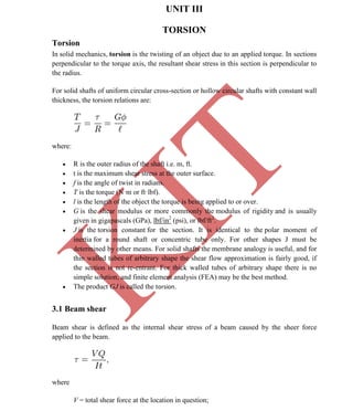 K
IT
CE6306 STRENGTH OF MATERIALS II/III MECHANICAL ENGINEERING
35 A.RAJASEKAR AP/MECHANICAL 2015-2016
UNIT III
TORSION
Torsion
In solid mechanics, torsion is the twisting of an object due to an applied torque. In sections
perpendicular to the torque axis, the resultant shear stress in this section is perpendicular to
the radius.
For solid shafts of uniform circular cross-section or hollow circular shafts with constant wall
thickness, the torsion relations are:
where:
 R is the outer radius of the shaft i.e. m, ft.
 t is the maximum shear stress at the outer surface.
 f is the angle of twist in radians.
 T is the torque (N·m or ft·lbf).
 l is the length of the object the torque is being applied to or over.
 G is the shear modulus or more commonly the modulus of rigidity and is usually
given in gigapascals (GPa), lbf/in2
(psi), or lbf/ft2
.
 J is the torsion constant for the section. It is identical to the polar moment of
inertia for a round shaft or concentric tube only. For other shapes J must be
determined by other means. For solid shafts the membrane analogy is useful, and for
thin walled tubes of arbitrary shape the shear flow approximation is fairly good, if
the section is not re-entrant. For thick walled tubes of arbitrary shape there is no
simple solution, and finite element analysis (FEA) may be the best method.
 The product GJ is called the torsion.
3.1 Beam shear
Beam shear is defined as the internal shear stress of a beam caused by the sheer force
applied to the beam.
where
V = total shear force at the location in question;
 