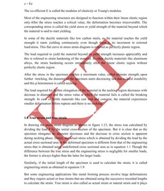 K
IT
CE6306 STRENGTH OF MATERIALS II/III MECHANICAL ENGINEERING
9 A.RAJASEKAR AP/MECHANICAL 2015-2016
s = Ee
The co-efficient E is called the modulus of elasticity or Young's modulus.
Most of the engineering structures are designed to function within their linear elastic region
only.After the stress reaches a critical value, the deformation becomes irrecoverable. The
corresponding stress is called the yield stress or yield strength of the material beyond which
the material is said to start yielding.
In some of the ductile materials like low carbon steels, as the material reaches the yield
strength it starts yielding continuously even though there is no increment in external
load/stress. This flat curve in stress strain diagram is referred as perfectly plastic region.
The load required to yield the material beyond its yield strength increases appreciably and
this is referred to strain hardening of the material. In other ductile materials like aluminum
alloys, the strain hardening occurs immediately after the linear elastic region without
perfectly elastic region.
After the stress in the specimen reaches a maximum value, called ultimate strength, upon
further tretching, the diameter of the specimen starts decreasing fast due to local instability
and this p henomenon is called necking.
The load required for further elongation of the material in the necking region decreases with
decrease in diameter and the stress value at which the material fails is called the breaking
strength. In case of brittle materials like cast iron and concrete, the material experiences
smaller deformation before rupture and there is no necking.
Materials Prof. M. S. n Institute of Technology Madras
1.4 True stress and true strain
In drawing the stress-strain diagram as shown in figure 1.13, the stress was calculated by
dividing the load P by the initial cross section of the specimen. But it is clear that as the
specimen elongates its diameter decreases and the decrease in cross section is apparent
during necking phase. Hence, the actual stress which is obtained by dividing the load by the
actual cross sectional area in the deformed specimen is different from that of the engineering
stress that is obtained using undeformed cross sectional area as in equation 1.1 Though the
difference between the true stress and the engineering stress is negligible for smaller loads,
the former is always higher than the latter for larger loads.
Similarly, if the initial length of the specimen is used to calculate the strain, it is called
engineering strain as obtained in equation 1.9
But some engineering applications like metal forming process involve large deformations
and they require actual or true strains that are obtained using the successive recorded lengths
to calculate the strain. True strain is also called as actual strain or natural strain and it plays
 