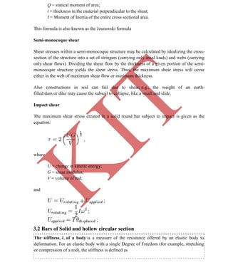 K
IT
CE6306 STRENGTH OF MATERIALS II/III MECHANICAL ENGINEERING
36 A.RAJASEKAR AP/MECHANICAL 2015-2016
Q = statical moment of area;
t = thickness in the material perpendicular to the shear;
I = Moment of Inertia of the entire cross sectional area.
This formula is also known as the Jourawski formula
Semi-monocoque shear
Shear stresses within a semi-monocoque structure may be calculated by idealizing the cross-
section of the structure into a set of stringers (carrying only axial loads) and webs (carrying
only shear flows). Dividing the shear flow by the thickness of a given portion of the semi-
monocoque structure yields the shear stress. Thus, the maximum shear stress will occur
either in the web of maximum shear flow or minimum thickness.
Also constructions in soil can fail due to shear; e.g., the weight of an earth-
filled dam or dike may cause the subsoil to collapse, like a small and slide.
Impact shear
The maximum shear stress created in a solid round bar subject to impact is given as the
equation:
where
U = change in kinetic energy;
G = shear modulus;
V = volume of rod;
and
3.2 Bars of Solid and hollow circular section
The stiffness, k, of a body is a measure of the resistance offered by an elastic body to
deformation. For an elastic body with a single Degree of Freedom (for example, stretching
or compression of a rod), the stiffness is defined as
 