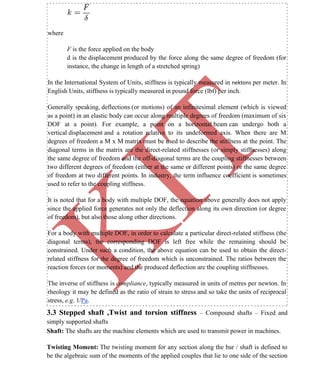 K
IT
CE6306 STRENGTH OF MATERIALS II/III MECHANICAL ENGINEERING
37 A.RAJASEKAR AP/MECHANICAL 2015-2016
where
F is the force applied on the body
d is the displacement produced by the force along the same degree of freedom (for
instance, the change in length of a stretched spring)
In the International System of Units, stiffness is typically measured in nektons per meter. In
English Units, stiffness is typically measured in pound force (lbf) per inch.
Generally speaking, deflections (or motions) of an infinitesimal element (which is viewed
as a point) in an elastic body can occur along multiple degrees of freedom (maximum of six
DOF at a point). For example, a point on a horizontal beam can undergo both a
vertical displacement and a rotation relative to its undeformed axis. When there are M
degrees of freedom a M x M matrix must be used to describe the stiffness at the point. The
diagonal terms in the matrix are the direct-related stiffnesses (or simply stiffnesses) along
the same degree of freedom and the off-diagonal terms are the coupling stiffnesses between
two different degrees of freedom (either at the same or different points) or the same degree
of freedom at two different points. In industry, the term influence coefficient is sometimes
used to refer to the coupling stiffness.
It is noted that for a body with multiple DOF, the equation above generally does not apply
since the applied force generates not only the deflection along its own direction (or degree
of freedom), but also those along other directions.
For a body with multiple DOF, in order to calculate a particular direct-related stiffness (the
diagonal terms), the corresponding DOF is left free while the remaining should be
constrained. Under such a condition, the above equation can be used to obtain the direct-
related stiffness for the degree of freedom which is unconstrained. The ratios between the
reaction forces (or moments) and the produced deflection are the coupling stiffnesses.
The inverse of stiffness is compliance, typically measured in units of metres per newton. In
rheology it may be defined as the ratio of strain to stress and so take the units of reciprocal
stress, e.g. 1/Pa.
3.3 Stepped shaft ,Twist and torsion stiffness – Compound shafts – Fixed and
simply supported shafts
Shaft: The shafts are the machine elements which are used to transmit power in machines.
Twisting Moment: The twisting moment for any section along the bar / shaft is defined to
be the algebraic sum of the moments of the applied couples that lie to one side of the section
 