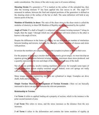 K
IT
CE6306 STRENGTH OF MATERIALS II/III MECHANICAL ENGINEERING
38 A.RAJASEKAR AP/MECHANICAL 2015-2016
under consideration. The choice of the side in any case is of course arbitrary.
Shearing Strain: If a generator a ?? b is marked on the surface of the unloaded bar, then
after the twisting moment 'T' has been applied this line moves to ab'. The angle ???'
measured in radians, between the final and original positions of the generators is defined as
the shearing strain at the surface of the bar or shaft. The same definition will hold at any
interior point of the bar.
Modulus of Elasticity in shear: The ratio of the shear stress to the shear strain is called the
modulus of elasticity in shear OR Modulus of Rigidity and in represented by the symbol
Angle of Twist: If a shaft of length L is subjected to a constant twisting moment T along its
length, than the angle ? through which one end of the bar will twist relative to the other is
known is the angle of twist.
Despite the differences in the forms of loading, we see that there are number of similarities
between bending and torsion, including for example, a linear variation of stresses and strain
with position.
In torsion the members are subjected to moments (couples) in planes normal to their axes.
For the purpose of desiging a circular shaft to withstand a given torque, we must develop an
equation giving the relation between twisting moment, maximum shear stress produced, and
a quantity representing the size and shape of the cross-sectional area of the shaft.
Not all torsion problems, involve rotating machinery, however, for example some types of
vehicle suspension system employ torsional springs. Indeed, even coil springs are really
curved members in torsion as shown in figure.
Many torque carrying engineering members are cylindrical in shape. Examples are drive
shafts, bolts and screw drivers.
Simple Torsion Theory or Development of Torsion Formula : Here we are basically
interested to derive an equation between the relevant parameters
Relationship in Torsion:
1 st Term: It refers to applied loading ad a property of section, which in the instance is the
polar second moment of area.
2 nd Term: This refers to stress, and the stress increases as the distance from the axis
increases.
3 rd Term: it refers to the deformation and contains the terms modulus of rigidity &
 