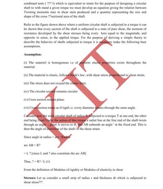 K
IT
CE6306 STRENGTH OF MATERIALS II/III MECHANICAL ENGINEERING
39 A.RAJASEKAR AP/MECHANICAL 2015-2016
combined term ( ??? l) which is equivalent to strain for the purpose of designing a circular
shaft to with stand a given torque we must develop an equation giving the relation between
Twisting moments max m shear stain produced and a quantity representing the size and
shape of the cross ??sectional area of the shaft.
Refer to the figure shown above where a uniform circular shaft is subjected to a torque it can
be shown that every section of the shaft is subjected to a state of pure shear, the moment of
resistance developed by the shear stresses being every here equal to the magnitude, and
opposite in sense, to the applied torque. For the purpose of deriving a simple theory to
describe the behavior of shafts subjected to torque it is necessary make the following base
assumptions.
Assumption:
(i) The materiel is homogenous i.e of uniform elastic properties exists throughout the
material.
(ii) The material is elastic, follows Hook's law, with shear stress proportional to shear strain.
(iii) The stress does not exceed the elastic limit.
(iv) The circular section remains circular
(v) Cross section remain plane.
(vi) Cross section rotate as if rigid i.e. every diameter rotates through the same angle.
Consider now the solid circular shaft of radius R subjected to a torque T at one end, the other
end being fixed Under the action of this torque a radial line at the free end of the shaft twists
through an angle , point A moves to B, and AB subtends an angle ' at the fixed end. This is
then the angle of distortion of the shaft i.e the shear strain.
Since angle in radius = arc / Radius
arc AB = R?
= L ? [since L and ? also constitute the arc AB]
Thus, ? = R? / L (1)
From the definition of Modulus of rigidity or Modulus of elasticity in shear
Stresses: Let us consider a small strip of radius r and thickness dr which is subjected to
shear stress??'.
 