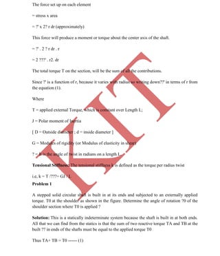 K
IT
CE6306 STRENGTH OF MATERIALS II/III MECHANICAL ENGINEERING
40 A.RAJASEKAR AP/MECHANICAL 2015-2016
The force set up on each element
= stress x area
= ?' x 2? r dr (approximately)
This force will produce a moment or torque about the center axis of the shaft.
= ?' . 2 ? r dr . r
= 2 ???' . r2. dr
The total torque T on the section, will be the sum of all the contributions.
Since ?' is a function of r, because it varies with radius so writing down??' in terms of r from
the equation (1).
Where
T = applied external Torque, which is constant over Length L;
J = Polar moment of Inertia
[ D = Outside diameter ; d = inside diameter ]
G = Modules of rigidity (or Modulus of elasticity in shear)
? = It is the angle of twist in radians on a length L.
Tensional Stiffness: The tensional stiffness k is defined as the torque per radius twist
i.e, k = T /???= GJ / L
Problem 1
A stepped solid circular shaft is built in at its ends and subjected to an externally applied
torque. T0 at the shoulder as shown in the figure. Determine the angle of rotation ?0 of the
shoulder section where T0 is applied ?
Solution: This is a statically indeterminate system because the shaft is built in at both ends.
All that we can find from the statics is that the sum of two reactive torque TA and TB at the
built ?? in ends of the shafts must be equal to the applied torque T0
Thus TA+ TB = T0 ------ (1)
 
