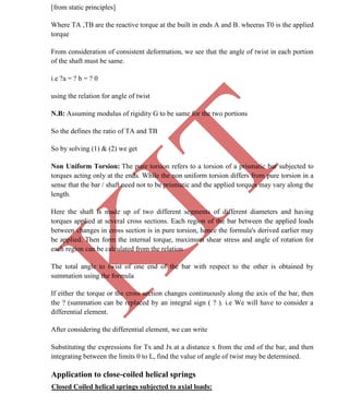 K
IT
CE6306 STRENGTH OF MATERIALS II/III MECHANICAL ENGINEERING
41 A.RAJASEKAR AP/MECHANICAL 2015-2016
[from static principles]
Where TA ,TB are the reactive torque at the built in ends A and B. wheeras T0 is the applied
torque
From consideration of consistent deformation, we see that the angle of twist in each portion
of the shaft must be same.
i.e ?a = ? b = ? 0
using the relation for angle of twist
N.B: Assuming modulus of rigidity G to be same for the two portions
So the defines the ratio of TA and TB
So by solving (1) & (2) we get
Non Uniform Torsion: The pure torsion refers to a torsion of a prismatic bar subjected to
torques acting only at the ends. While the non uniform torsion differs from pure torsion in a
sense that the bar / shaft need not to be prismatic and the applied torques may vary along the
length.
Here the shaft is made up of two different segments of different diameters and having
torques applied at several cross sections. Each region of the bar between the applied loads
between changes in cross section is in pure torsion, hence the formula's derived earlier may
be applied. Then form the internal torque, maximum shear stress and angle of rotation for
each region can be calculated from the relation
The total angle to twist of one end of the bar with respect to the other is obtained by
summation using the formula
If either the torque or the cross section changes continuously along the axis of the bar, then
the ? (summation can be replaced by an integral sign ( ? ). i.e We will have to consider a
differential element.
After considering the differential element, we can write
Substituting the expressions for Tx and Jx at a distance x from the end of the bar, and then
integrating between the limits 0 to L, find the value of angle of twist may be determined.
Application to close-coiled helical springs
Closed Coiled helical springs subjected to axial loads:
 