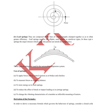 K
IT
CE6306 STRENGTH OF MATERIALS II/III MECHANICAL ENGINEERING
43 A.RAJASEKAR AP/MECHANICAL 2015-2016
(iv) Leaf springs: They are composed of flat bars of varying lengths clamped together so as to obtain
greater efficiency . Leaf springs may be full elliptic, semi elliptic or cantilever types, In these type o
springs the major stresses which come into picture are tensile & compressive.
These type of springs are used in the automobile suspension system.
Uses of springs :
(a) To apply forces and to control motions as in brakes and clutches.
(b) To measure forces as in spring balance.
(c) To store energy as in clock springs.
(d) To reduce the effect of shock or impact loading as in carriage springs.
(e) To change the vibrating characteristics of a member as inflexible mounting of motors.
Derivation of the Formula :
In order to derive a necessary formula which governs the behaviour of springs, consider a closed coiled
 
