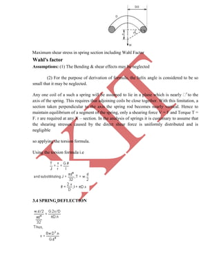 K
IT
CE6306 STRENGTH OF MATERIALS II/III MECHANICAL ENGINEERING
45 A.RAJASEKAR AP/MECHANICAL 2015-2016
Maximum shear stress in spring section including Wahl Factor
Wahl's factor
Assumptions: (1) The Bending & shear effects may be neglected
(2) For the purpose of derivation of formula, the helix angle is considered to be so
small that it may be neglected.
Any one coil of a such a spring will be assumed to lie in a plane which is nearly r
to the
axis of the spring. This requires that adjoining coils be close together. With this limitation, a
section taken perpendicular to the axis the spring rod becomes nearly vertical. Hence to
maintain equilibrium of a segment of the spring, only a shearing force V = F and Torque T =
F. r are required at any X – section. In the analysis of springs it is customary to assume that
the shearing stresses caused by the direct shear force is uniformly distributed and is
negligible
so applying the torsion formula.
Using the torsion formula i.e
3.4 SPRING DEFLECTION
 