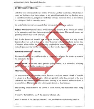 K
IT
CE6306 STRENGTH OF MATERIALS II/III MECHANICAL ENGINEERING
10 A.RAJASEKAR AP/MECHANICAL 2015-2016
an important role in theories of viscosity.
1.5 TYPES OF STRESSES :
Only two basic stresses exists : (1) normal stress and (2) shear shear stress. Other stresses
either are similar to these basic stresses or are a combination of these e.g. bending stress
is a combination tensile, compressive and shear stresses. Torsional stress, as encountered
in twisting of a shaft is a shearing stress.
Let us define the normal stresses and shear stresses in the following sections.
Normal stresses : We have defined stress as force per unit area. If the stresses are normal
to the areas concerned, then these are termed as normal stresses. The normal stresses are
generally denoted by a Greek letter ( s )
This is also known as uniaxial state of stress, because the stresses acts only in one
direction however, such a state rarely exists, therefore we have biaxial and triaxial state
of stresses where either the two mutually perpendicular normal stresses acts or three
mutually perpendicular normal stresses acts as shown in the figures below :
Tensile or compressive stresses :
The normal stresses can be either tensile or compressive whether the stresses acts out of
the area or into the area
Bearing Stress : When one object presses against another, it is referred to a bearing
stress ( They are in fact the compressive stresses ).
Shear stresses :
Let us consider now the situation, where the cross – sectional area of a block of material
is subject to a distribution of forces which are parallel, rather than normal, to the area
concerned. Such forces are associated with a shearing of the material, and are referred to
as shear forces. The resulting force interistes are known as shear stresses.
The resulting force intensities are known as shear stresses, the mean shear stress being
equal to
Where P is the total force and A the area over which it acts.
Stress is defined as the force per unit area. Thus, the formula for calculating stress is:
s= F/A
 