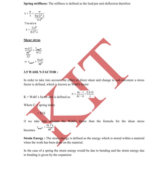 K
IT
CE6306 STRENGTH OF MATERIALS II/III MECHANICAL ENGINEERING
46 A.RAJASEKAR AP/MECHANICAL 2015-2016
Spring striffness: The stiffness is defined as the load per unit deflection therefore
Shear stress
3.5 WAHL'S FACTOR :
In order to take into account the effect of direct shear and change in coil curvature a stress
factor is defined, which is known as Wahl's factor
K = Wahl' s factor and is defined as
Where C = spring index
= D/d
if we take into account the Wahl's factor than the formula for the shear stress
becomes
Strain Energy : The strain energy is defined as the energy which is stored within a material
when the work has been done on the material.
In the case of a spring the strain energy would be due to bending and the strain energy due
to bending is given by the expansion
 