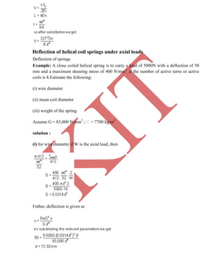 K
IT
CE6306 STRENGTH OF MATERIALS II/III MECHANICAL ENGINEERING
47 A.RAJASEKAR AP/MECHANICAL 2015-2016
Deflection of helical coil springs under axial loads
Deflection of springs
Example: A close coiled helical spring is to carry a load of 5000N with a deflection of 50
mm and a maximum shearing stress of 400 N/mm2
.if the number of active turns or active
coils is 8.Estimate the following:
(i) wire diameter
(ii) mean coil diameter
(iii) weight of the spring.
Assume G = 83,000 N/mm2
; = 7700 kg/m3
solution :
(i) for wire diametre if W is the axial load, then
Futher, deflection is given as
 
