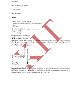 K
IT
CE6306 STRENGTH OF MATERIALS II/III MECHANICAL ENGINEERING
48 A.RAJASEKAR AP/MECHANICAL 2015-2016
Therefore,
D = .0314 x (13.317)3
mm
=74.15mm
D = 74.15 mm
Weight
Design of helical coil springs
Helical spring design
Springs in Series: If two springs of different stiffness are joined endon and carry a common
load W, they are said to be connected in series and the combined stiffness and deflection are
given by the following equation.
Springs in parallel: If the two spring are joined in such a way that they have a common
deflection ‘x' ; then they are said to be connected in parallel.In this care the load carried is
shared between the two springs and total load W = W1 + W2
 