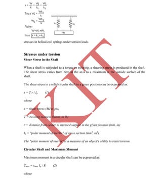 K
IT
CE6306 STRENGTH OF MATERIALS II/III MECHANICAL ENGINEERING
49 A.RAJASEKAR AP/MECHANICAL 2015-2016
stresses in helical coil springs under torsion loads
Stresses under torsion
Shear Stress in the Shaft
When a shaft is subjected to a torque or twisting, a shearing stress is produced in the shaft.
The shear stress varies from zero in the axis to a maximum at the outside surface of the
shaft.
The shear stress in a solid circular shaft in a given position can be expressed as:
s = T r / Ip (1)
where
s = shear stress (MPa, psi)
T = twisting moment (Nmm, in lb)
r = distance from center to stressed surface in the given position (mm, in)
Ip = "polar moment of inertia" of cross section (mm4
, in4
)
The "polar moment of inertia" is a measure of an object's ability to resist torsion.
Circular Shaft and Maximum Moment
Maximum moment in a circular shaft can be expressed as:
Tmax = smax Ip / R (2)
where
 