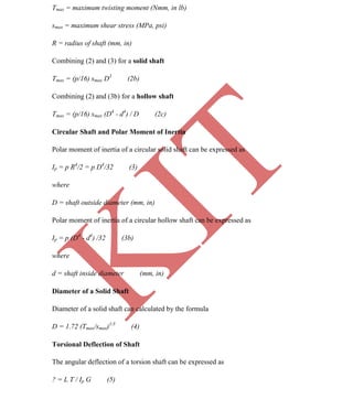 K
IT
CE6306 STRENGTH OF MATERIALS II/III MECHANICAL ENGINEERING
50 A.RAJASEKAR AP/MECHANICAL 2015-2016
Tmax = maximum twisting moment (Nmm, in lb)
smax = maximum shear stress (MPa, psi)
R = radius of shaft (mm, in)
Combining (2) and (3) for a solid shaft
Tmax = (p/16) smax D3
(2b)
Combining (2) and (3b) for a hollow shaft
Tmax = (p/16) smax (D4
- d4
) / D (2c)
Circular Shaft and Polar Moment of Inertia
Polar moment of inertia of a circular solid shaft can be expressed as
Ip = p R4
/2 = p D4
/32 (3)
where
D = shaft outside diameter (mm, in)
Polar moment of inertia of a circular hollow shaft can be expressed as
Ip = p (D4
- d4
) /32 (3b)
where
d = shaft inside diameter (mm, in)
Diameter of a Solid Shaft
Diameter of a solid shaft can calculated by the formula
D = 1.72 (Tmax/smax)1/3
(4)
Torsional Deflection of Shaft
The angular deflection of a torsion shaft can be expressed as
? = L T / Ip G (5)
 