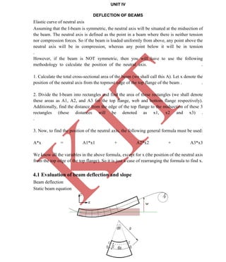 K
IT
CE6306 STRENGTH OF MATERIALS II/III MECHANICAL ENGINEERING
52 A.RAJASEKAR AP/MECHANICAL 2015-2016
UNIT IV
DEFLECTION OF BEAMS
Elastic curve of neutral axis
Assuming that the I-beam is symmetric, the neutral axis will be situated at the midsection of
the beam. The neutral axis is defined as the point in a beam where there is neither tension
nor compression forces. So if the beam is loaded uniformly from above, any point above the
neutral axis will be in compression, whereas any point below it will be in tension
.
However, if the beam is NOT symmetric, then you will have to use the following
methodology to calculate the position of the neutral axis. .
1. Calculate the total cross-sectional area of the beam (we shall call this A). Let x denote the
position of the neutral axis from the topmost edge of the top flange of the beam . .
2. Divide the I-beam into rectangles and find the area of these rectangles (we shall denote
these areas as A1, A2, and A3 for the top flange, web and bottom flange respectively).
Additionally, find the distance from the edge of the top flange to the midsection of these 3
rectangles (these distances will be denoted as x1, x2 and x3) .
.
3. Now, to find the position of the neutral axis, the following general formula must be used:
A*x = A1*x1 + A2*x2 + A3*x3
We know all the variables in the above formula, except for x (the position of the neutral axis
from the top edge of the top flange). So it is just a case of rearranging the formula to find x.
4.1 Evaluation of beam deflection and slope
Beam deflection
Static beam equation
 