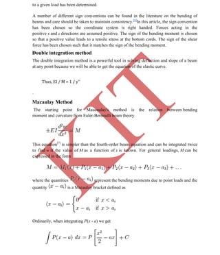 K
IT
CE6306 STRENGTH OF MATERIALS II/III MECHANICAL ENGINEERING
54 A.RAJASEKAR AP/MECHANICAL 2015-2016
to a given load has been determined.
A number of different sign conventions can be found in the literature on the bending of
beams and care should be taken to maintain consistency.[6]
In this article, the sign convention
has been chosen so the coordinate system is right handed. Forces acting in the
positive x and z directions are assumed positive. The sign of the bending moment is chosen
so that a positive value leads to a tensile stress at the bottom cords. The sign of the shear
force has been chosen such that it matches the sign of the bending moment.
Double integration method
The double integration method is a powerful tool in solving deflection and slope of a beam
at any point because we will be able to get the equation of the elastic curve.
Thus, EI / M = 1 / y''
.
Macaulay Method
The starting point for Maucaulay's method is the relation between bending
moment and curvature from Euler-Bernoulli beam theory
This equation[7]
is simpler than the fourth-order beam equation and can be integrated twice
to find w if the value of M as a function of x is known. For general loadings, M can be
expressed in the form
where the quantities represent the bending moments due to point loads and the
quantity is a Macaulay bracket defined as
Ordinarily, when integrating P(x - a) we get
 