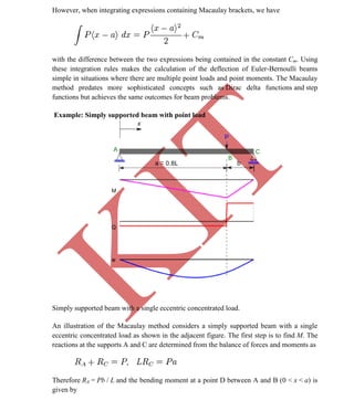 K
IT
CE6306 STRENGTH OF MATERIALS II/III MECHANICAL ENGINEERING
55 A.RAJASEKAR AP/MECHANICAL 2015-2016
However, when integrating expressions containing Macaulay brackets, we have
with the difference between the two expressions being contained in the constant Cm. Using
these integration rules makes the calculation of the deflection of Euler-Bernoulli beams
simple in situations where there are multiple point loads and point moments. The Macaulay
method predates more sophisticated concepts such as Dirac delta functions and step
functions but achieves the same outcomes for beam problems.
Example: Simply supported beam with point load
Simply supported beam with a single eccentric concentrated load.
An illustration of the Macaulay method considers a simply supported beam with a single
eccentric concentrated load as shown in the adjacent figure. The first step is to find M. The
reactions at the supports A and C are determined from the balance of forces and moments as
Therefore RA = Pb / L and the bending moment at a point D between A and B (0 < x < a) is
given by
 