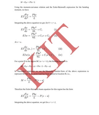 K
IT
CE6306 STRENGTH OF MATERIALS II/III MECHANICAL ENGINEERING
56 A.RAJASEKAR AP/MECHANICAL 2015-2016
M = RAx = Pbx / L
Using the moment-curvature relation and the Euler-Bernoulli expression for the bending
moment, we have
Integrating the above equation we get, for 0 < x < a,
At x = a -
For a point D in the region BC (a < x < L), the bending moment is
M = RAx - P(x - a) = Pbx / L - P(x - a)
In Macaulay's approach we use the Macaulay bracket form of the above expression to
represent the fact that a point load has been applied at location B, i.e.,
Therefore the Euler-Bernoulli beam equation for this region has the form
Integrating the above equation, we get for a < x < L
 