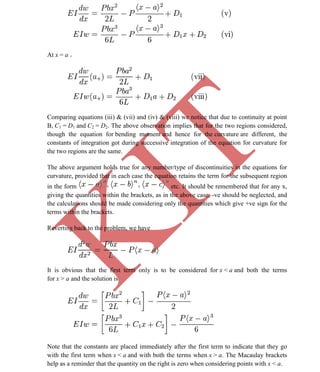 K
IT
CE6306 STRENGTH OF MATERIALS II/III MECHANICAL ENGINEERING
57 A.RAJASEKAR AP/MECHANICAL 2015-2016
At x = a +
Comparing equations (iii) & (vii) and (iv) & (viii) we notice that due to continuity at point
B, C1 = D1 and C2 = D2. The above observation implies that for the two regions considered,
though the equation for bending moment and hence for the curvature are different, the
constants of integration got during successive integration of the equation for curvature for
the two regions are the same.
The above argument holds true for any number/type of discontinuities in the equations for
curvature, provided that in each case the equation retains the term for the subsequent region
in the form etc. It should be remembered that for any x,
giving the quantities within the brackets, as in the above case, -ve should be neglected, and
the calculations should be made considering only the quantities which give +ve sign for the
terms within the brackets.
Reverting back to the problem, we have
It is obvious that the first term only is to be considered for x < a and both the terms
for x > a and the solution is
Note that the constants are placed immediately after the first term to indicate that they go
with the first term when x < a and with both the terms when x > a. The Macaulay brackets
help as a reminder that the quantity on the right is zero when considering points with x < a.
 