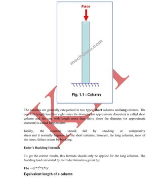 K
IT
CE6306 STRENGTH OF MATERIALS II/III MECHANICAL ENGINEERING
59 A.RAJASEKAR AP/MECHANICAL 2015-2016
The columns are generally categorized in two types: short columns and long columns. The
one with length less than eight times the diameter (or approximate diameter) is called short
column and the one with length more than thirty times the diameter (or approximate
diameter) is called long column.
Ideally, the columns should fail by crushing or compressive
stress and it normally happens for the short columns, however, the long columns, most of
the times, failure occurs by buckling.
Euler’s Buckling Formula
To get the correct results, this formula should only be applied for the long columns. The
buckling load calculated by the Euler formula is given by:
Fbe = (C*?2
*E*I)/
Equivalent length of a column
 