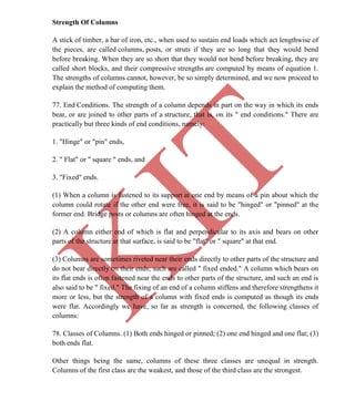 K
IT
CE6306 STRENGTH OF MATERIALS II/III MECHANICAL ENGINEERING
60 A.RAJASEKAR AP/MECHANICAL 2015-2016
Strength Of Columns
A stick of timber, a bar of iron, etc., when used to sustain end loads which act lengthwise of
the pieces, are called columns, posts, or struts if they are so long that they would bend
before breaking. When they are so short that they would not bend before breaking, they are
called short blocks, and their compressive strengths are computed by means of equation 1.
The strengths of columns cannot, however, be so simply determined, and we now proceed to
explain the method of computing them.
77. End Conditions. The strength of a column depends in part on the way in which its ends
bear, or are joined to other parts of a structure, that is, on its " end conditions." There are
practically but three kinds of end conditions, namely:
1. "Hinge" or "pin" ends,
2. " Flat" or " square " ends, and
3. "Fixed" ends.
(1) When a column is fastened to its support at one end by means of a pin about which the
column could rotate if the other end were free, it is said to be "hinged" or "pinned" at the
former end. Bridge posts or columns are often hinged at the ends.
(2) A column either end of which is flat and perpendicular to its axis and bears on other
parts of the structure at that surface, is said to be "flat" or " square" at that end.
(3) Columns are sometimes riveted near their ends directly to other parts of the structure and
do not bear directly on their ends; such are called " fixed ended." A column which bears on
its flat ends is often fastened near the ends to other parts of the structure, and such an end is
also said to be " fixed." The fixing of an end of a column stiffens and therefore strengthens it
more or less, but the strength of a column with fixed ends is computed as though its ends
were flat. Accordingly we have, so far as strength is concerned, the following classes of
columns:
78. Classes of Columns. (1) Both ends hinged or pinned; (2) one end hinged and one flat; (3)
both ends flat.
Other things being the same, columns of these three classes are unequal in strength.
Columns of the first class are the weakest, and those of the third class are the strongest.
 