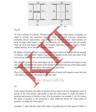 K
IT
CE6306 STRENGTH OF MATERIALS II/III MECHANICAL ENGINEERING
61 A.RAJASEKAR AP/MECHANICAL 2015-2016
Fig. 46.
70. Cross=sections of Columns. Wooden columns are usually solid, square, rectangular, or
round in section; but sometimes they are "built up" hollow. Cast-iron columns are
practically always made hollow, and rectangular or round in section. Steel columns are
made of single rolled shapes - angles, zees, channels, etc.; but the larger ones are usually
"built up" of several shapes. Fig. 46, a, for example, represents a cross-section of a "Z-bar"
column; and Fig. 46, b, that of a "channel" column.
80. Radius of Gyration. There is a quantity appearing in almost all formulas for the strength
of columns, which is called "radius of gyration." It depends on the form and extent of the
cross-section of the column, and may be defined as follows:
The radius of gyration of any plane figure (as the section of a column) with respect to any
line, is such a length that the square of this length multiplied by the area of the figure equals
the moment of inertia of the figure with respect to the given line.
Thus, if A denotes the area of a figure; I, its moment of inertia with respect to some line; and
r, the radius: of gyration with respect to that line; then
(9)
In the column formulas, the radius of gyration always refers to an axis through the center of
gravity of the cross-section, and usually to that axis with respect to which the radius of
gyration (and moment of inertia) is least. (For an exception, see example 3. Art. 83.) Hence
the radius of gyration in this connection is often called for brevity the "least radius of
gyration," or simply the "least radius."
Examples. 1. Show that the value of the radius of gyration given for the square in Table A,
 