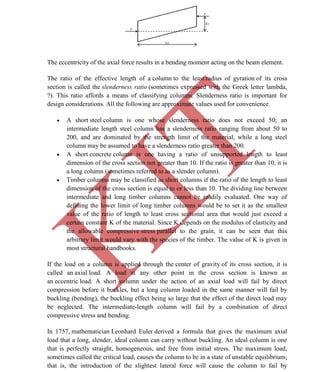 K
IT
CE6306 STRENGTH OF MATERIALS II/III MECHANICAL ENGINEERING
63 A.RAJASEKAR AP/MECHANICAL 2015-2016
The eccentricity of the axial force results in a bending moment acting on the beam element.
The ratio of the effective length of a column to the least radius of gyration of its cross
section is called the slenderness ratio (sometimes expressed with the Greek letter lambda,
?). This ratio affords a means of classifying columns. Slenderness ratio is important for
design considerations. All the following are approximate values used for convenience.
 A short steel column is one whose slenderness ratio does not exceed 50; an
intermediate length steel column has a slenderness ratio ranging from about 50 to
200, and are dominated by the strength limit of the material, while a long steel
column may be assumed to have a slenderness ratio greater than 200.
 A short concrete column is one having a ratio of unsupported length to least
dimension of the cross section not greater than 10. If the ratio is greater than 10, it is
a long column (sometimes referred to as a slender column).
 Timber columns may be classified as short columns if the ratio of the length to least
dimension of the cross section is equal to or less than 10. The dividing line between
intermediate and long timber columns cannot be readily evaluated. One way of
defining the lower limit of long timber columns would be to set it as the smallest
value of the ratio of length to least cross sectional area that would just exceed a
certain constant K of the material. Since K depends on the modulus of elasticity and
the allowable compressive stress parallel to the grain, it can be seen that this
arbitrary limit would vary with the species of the timber. The value of K is given in
most structural handbooks.
If the load on a column is applied through the center of gravity of its cross section, it is
called an axial load. A load at any other point in the cross section is known as
an eccentric load. A short column under the action of an axial load will fail by direct
compression before it buckles, but a long column loaded in the same manner will fail by
buckling (bending), the buckling effect being so large that the effect of the direct load may
be neglected. The intermediate-length column will fail by a combination of direct
compressive stress and bending.
In 1757, mathematician Leonhard Euler derived a formula that gives the maximum axial
load that a long, slender, ideal column can carry without buckling. An ideal column is one
that is perfectly straight, homogeneous, and free from initial stress. The maximum load,
sometimes called the critical load, causes the column to be in a state of unstable equilibrium;
that is, the introduction of the slightest lateral force will cause the column to fail by
 