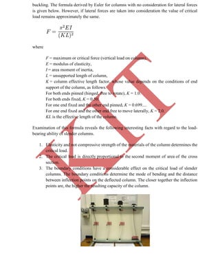 K
IT
CE6306 STRENGTH OF MATERIALS II/III MECHANICAL ENGINEERING
64 A.RAJASEKAR AP/MECHANICAL 2015-2016
buckling. The formula derived by Euler for columns with no consideration for lateral forces
is given below. However, if lateral forces are taken into consideration the value of critical
load remains approximately the same.
where
F = maximum or critical force (vertical load on column),
E = modulus of elasticity,
I = area moment of inertia,
L = unsupported length of column,
K = column effective length factor, whose value depends on the conditions of end
support of the column, as follows.
For both ends pinned (hinged, free to rotate), K = 1.0.
For both ends fixed, K = 0.50.
For one end fixed and the other end pinned, K = 0.699....
For one end fixed and the other end free to move laterally, K = 2.0.
KL is the effective length of the column.
Examination of this formula reveals the following interesting facts with regard to the load-
bearing ability of slender columns.
1. Elasticity and not compressive strength of the materials of the column determines the
critical load.
2. The critical load is directly proportional to the second moment of area of the cross
section.
3. The boundary conditions have a considerable effect on the critical load of slender
columns. The boundary conditions determine the mode of bending and the distance
between inflection points on the deflected column. The closer together the inflection
points are, the higher the resulting capacity of the column.
 