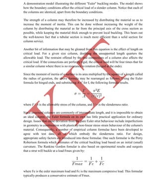 K
IT
CE6306 STRENGTH OF MATERIALS II/III MECHANICAL ENGINEERING
65 A.RAJASEKAR AP/MECHANICAL 2015-2016
A demonstration model illustrating the different "Euler" buckling modes. The model shows
how the boundary conditions affect the critical load of a slender column. Notice that each of
the columns are identical, apart from the boundary conditions.
The strength of a column may therefore be increased by distributing the material so as to
increase the moment of inertia. This can be done without increasing the weight of the
column by distributing the material as far from the principal axis of the cross section as
possible, while keeping the material thick enough to prevent local buckling. This bears out
the well-known fact that a tubular section is much more efficient than a solid section for
column service.
Another bit of information that may be gleaned from this equation is the effect of length on
critical load. For a given size column, doubling the unsupported length quarters the
allowable load. The restraint offered by the end connections of a column also affects the
critical load. If the connections are perfectly rigid, the critical load will be four times that for
a similar column where there is no resistance to rotation (hinged at the ends).
Since the moment of inertia of a surface is its area multiplied by the square of a length called
the radius of gyration, the above formula may be rearranged as follows. Using the Euler
formula for hinged ends, and substituting A·r2
for I, the following formula results.
where F / A is the allowable stress of the column, and l / r is the slenderness ratio.
Since structural columns are commonly of intermediate length, and it is impossible to obtain
an ideal column, the Euler formula on its own has little practical application for ordinary
design. Issues that cause deviation from the pure Euler strut behaviour include imperfections
in geometry in combination with plasticity/non-linear stress strain behaviour of the column's
material. Consequently, a number of empirical column formulae have been developed to
agree with test data, all of which embody the slenderness ratio. For design,
appropriate safety factors are introduced into these formulae. One such formular is the Perry
Robertson formula which estimates of the critical buckling load based on an initial (small)
curvature. The Rankine Gordon fomular is also based on eperimental results and surgests
that a strut will buckle at a load Fmax given by:
where Fe is the euler maximum load and Fc is the maximum compresive load. This formular
typically produces a conservative estimate of Fmax.
 