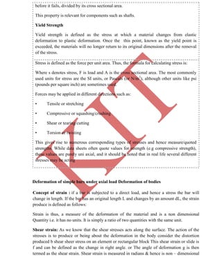 K
IT
CE6306 STRENGTH OF MATERIALS II/III MECHANICAL ENGINEERING
12 A.RAJASEKAR AP/MECHANICAL 2015-2016
before it fails, divided by its cross sectional area.
This property is relevant for components such as shafts.
Yield Strength
Yield strength is defined as the stress at which a material changes from elastic
deformation to plastic deformation. Once the this point, known as the yield point is
exceeded, the materials will no longer return to its original dimensions after the removal
of the stress.
Stress is defined as the force per unit area. Thus, the formula for calculating stress is:
Where s denotes stress, F is load and A is the cross sectional area. The most commonly
used units for stress are the SI units, or Pascals (or N/m2
), although other units like psi
(pounds per square inch) are sometimes used.
Forces may be applied in different directions such as:
• Tensile or stretching
• Compressive or squashing/crushing
• Shear or tearing/cutting
• Torsion or twisting
This gives rise to numerous corresponding types of stresses and hence measure/quoted
strengths. While data sheets often quote values for strength (e.g compressive strength),
these values are purely uni axial, and it should be noted that in real life several different
stresses may be acting
Deformation of simple bars under axial load Deformation of bodies
Concept of strain : if a bar is subjected to a direct load, and hence a stress the bar will
change in length. If the bar has an original length L and changes by an amount dL, the strain
produce is defined as follows:
Strain is thus, a measure of the deformation of the material and is a non dimensional
Quantity i.e. it has no units. It is simply a ratio of two quantities with the same unit.
Shear strain: As we know that the shear stresses acts along the surface. The action of the
stresses is to produce or being about the deformation in the body consider the distortion
produced b shear sheer stress on an element or rectangular block This shear strain or slide is
f and can be defined as the change in right angle. or The angle of deformation g is then
termed as the shear strain. Shear strain is measured in radians & hence is non – dimensional
 