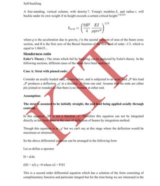 K
IT
CE6306 STRENGTH OF MATERIALS II/III MECHANICAL ENGINEERING
66 A.RAJASEKAR AP/MECHANICAL 2015-2016
Self-buckling
A free-standing, vertical column, with density ?, Young's modulus E, and radius r, will
buckle under its own weight if its height exceeds a certain critical height:[1][2][3]
where g is the acceleration due to gravity, I is the second moment of area of the beam cross
section, and B is the first zero of the Bessel function of the first kind of order -1/3, which is
equal to 1.86635...
Slenderness ratio
Euler's Theory : The struts which fail by buckling can be analyzed by Euler's theory. In the
following sections, different cases of the struts have been analyzed.
Case A: Strut with pinned ends:
Consider an axially loaded strut, shown below, and is subjected to an axial load „P' this load
„P' produces a deflection „y' at a distance „x' from one end. Assume that the ends are either
pin jointed or rounded so that there is no moment at either end.
Assumption:
The strut is assumed to be initially straight, the end load being applied axially through
centroid.
In this equation „M' is not a function „x'. Therefore this equation can not be integrated
directly as has been done in the case of deflection of beams by integration method.
Though this equation is in „y' but we can't say at this stage where the deflection would be
maximum or minimum.
So the above differential equation can be arranged in the following form
Let us define a operator
D = d/dx
(D2 + n2) y =0 where n2 = P/EI
This is a second order differential equation which has a solution of the form consisting of
complimentary function and particular integral but for the time being we are interested in the
 
