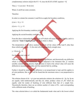 K
IT
CE6306 STRENGTH OF MATERIALS II/III MECHANICAL ENGINEERING
67 A.RAJASEKAR AP/MECHANICAL 2015-2016
complementary solution only[in this P.I = 0; since the R.H.S of Diff. equation = 0]
Thus y = A cos (nx) + B sin (nx)
Where A and B are some constants.
Therefore
In order to evaluate the constants A and B let us apply the boundary conditions,
(i) at x = 0; y = 0
(ii) at x = L ; y = 0
Applying the first boundary condition yields A = 0.
Applying the second boundary condition gives
From the above relationship the least value of P which will cause the strut to buckle, and it is
called the " Euler Crippling Load " Pe from which w obtain.
The interpretation of the above analysis is that for all the values of the load P, other than
those which make sin nL = 0; the strut will remain perfectly straight since
y = B sin nL = 0
For the particular value of
Then we say that the strut is in a state of neutral equilibrium, and theoretically any deflection
which it suffers will be maintained. This is subjected to the limitation that „L' remains
sensibly constant and in practice slight increase in load at the critical value will cause the
deflection to increase appreciably until the material fails by yielding.
Further it should be noted that the deflection is not proportional to load, and this applies to
all strut problems; like wise it will be found that the maximum stress is not proportional to
load.
The solution chosen of nL = p is just one particular solution; the solutions nL= 2p, 3p, 5p etc
are equally valid mathematically and they do, infact, produce values of „Pe' which are
equally valid for modes of buckling of strut different from that of a simple bow.
Theoretically therefore, there are an infinite number of values of Pe , each corresponding
with a different mode of buckling.
The value selected above is so called the fundamental mode value and is the lowest critical
 