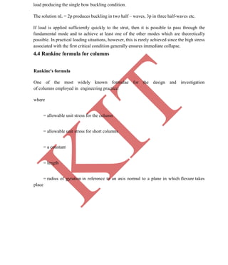 K
IT
CE6306 STRENGTH OF MATERIALS II/III MECHANICAL ENGINEERING
68 A.RAJASEKAR AP/MECHANICAL 2015-2016
load producing the single bow buckling condition.
The solution nL = 2p produces buckling in two half – waves, 3p in three half-waves etc.
If load is applied sufficiently quickly to the strut, then it is possible to pass through the
fundamental mode and to achieve at least one of the other modes which are theoretically
possible. In practical loading situations, however, this is rarely achieved since the high stress
associated with the first critical condition generally ensures immediate collapse.
4.4 Rankine formula for columns
Rankine's formula
One of the most widely known formulae for the design and investigation
of columns employed in engineering practice:
where
= allowable unit stress for the column
= allowable unit stress for short columns
= a constant
= length
= radius of gyration in reference to an axis normal to a plane in which flexure takes
place
 