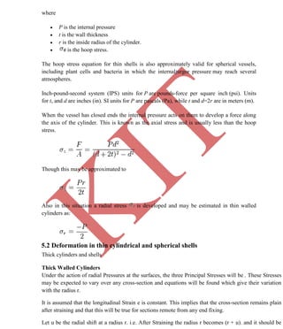 K
IT
CE6306 STRENGTH OF MATERIALS II/III MECHANICAL ENGINEERING
70 A.RAJASEKAR AP/MECHANICAL 2015-2016
where
 P is the internal pressure
 t is the wall thickness
 r is the inside radius of the cylinder.
 is the hoop stress.
The hoop stress equation for thin shells is also approximately valid for spherical vessels,
including plant cells and bacteria in which the internalturgor pressure may reach several
atmospheres.
Inch-pound-second system (IPS) units for P are pounds-force per square inch (psi). Units
for t, and d are inches (in). SI units for P are pascals (Pa), while t and d=2r are in meters (m).
When the vessel has closed ends the internal pressure acts on them to develop a force along
the axis of the cylinder. This is known as the axial stress and is usually less than the hoop
stress.
Though this may be approximated to
Also in this situation a radial stress is developed and may be estimated in thin walled
cylinders as:
5.2 Deformation in thin cylindrical and spherical shells
Thick cylinders and shells
Thick Walled Cylinders
Under the action of radial Pressures at the surfaces, the three Principal Stresses will be . These Stresses
may be expected to vary over any cross-section and equations will be found which give their variation
with the radius r.
It is assumed that the longitudinal Strain e is constant. This implies that the cross-section remains plain
after straining and that this will be true for sections remote from any end fixing.
Let u be the radial shift at a radius r. i.e. After Straining the radius r becomes (r + u). and it should be
 