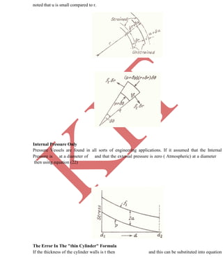 K
IT
CE6306 STRENGTH OF MATERIALS II/III MECHANICAL ENGINEERING
71 A.RAJASEKAR AP/MECHANICAL 2015-2016
noted that u is small compared to r.
Internal Pressure Only
Pressure Vessels are found in all sorts of engineering applications. If it assumed that the Internal
Pressure is at a diameter of and that the external pressure is zero ( Atmospheric) at a diameter
then using equation (22)
The Error In The "thin Cylinder" Formula
If the thickness of the cylinder walls is t then and this can be substituted into equation
 