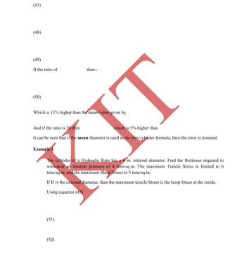 K
IT
CE6306 STRENGTH OF MATERIALS II/III MECHANICAL ENGINEERING
72 A.RAJASEKAR AP/MECHANICAL 2015-2016
(43)
(48)
(49)
If the ratio of then:-
(50)
Which is 11% higher than the mean value given by
And if the ratio is 20 then which is 5% higher than
It can be seen that if the mean diameter is used in the thin cylinder formula, then the error is minimal.
Example 1
The cylinder of a Hydraulic Ram has a 6 in. internal diameter. Find the thickness required to
withstand an internal pressure of 4 tons/sq.in. The maximum Tensile Stress is limited to 6
tons/sq.in. and the maximum Shear Stress to 5 tons/sq.in.
If D is the external diameter, then the maximum tensile Stress is the hoop Stress at the inside.
Using equation (43)
(51)
(52)
 