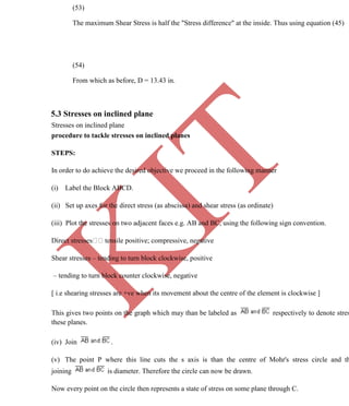 K
IT
CE6306 STRENGTH OF MATERIALS II/III MECHANICAL ENGINEERING
73 A.RAJASEKAR AP/MECHANICAL 2015-2016
(53)
The maximum Shear Stress is half the "Stress difference" at the inside. Thus using equation (45)
(54)
From which as before, D = 13.43 in.
5.3 Stresses on inclined plane
Stresses on inclined plane
procedure to tackle stresses on inclined planes
STEPS:
In order to do achieve the desired objective we proceed in the following manner
(i) Label the Block ABCD.
(ii) Set up axes for the direct stress (as abscissa) and shear stress (as ordinate)
(iii) Plot the stresses on two adjacent faces e.g. AB and BC, using the following sign convention.
tensile positive; compressive, negative
Shear stresses – tending to turn block clockwise, positive
– tending to turn block counter clockwise, negative
[ i.e shearing stresses are +ve when its movement about the centre of the element is clockwise ]
This gives two points on the graph which may than be labeled as respectively to denote stres
these planes.
(iv) Join .
(v) The point P where this line cuts the s axis is than the centre of Mohr's stress circle and th
joining is diameter. Therefore the circle can now be drawn.
Now every point on the circle then represents a state of stress on some plane through C.
 