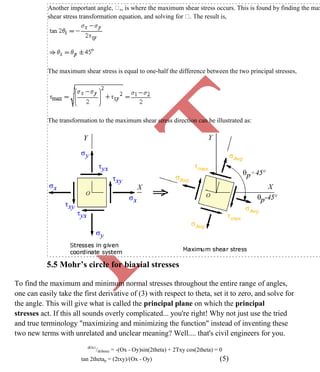 K
IT
CE6306 STRENGTH OF MATERIALS II/III MECHANICAL ENGINEERING
75 A.RAJASEKAR AP/MECHANICAL 2015-2016
Another important angle, s, is where the maximum shear stress occurs. This is found by finding the max
shear stress transformation equation, and solving for
The maximum shear stress is equal to one-half the difference between the two principal stresses,
The transformation to the maximum shear stress direction can be illustrated as:
5.5 Mohr’s circle for biaxial stresses
To find the maximum and minimum normal stresses throughout the entire range of angles,
one can easily take the first derivative of (3) with respect to theta, set it to zero, and solve for
the angle. This will give what is called the principal plane on which the principal
stresses act. If this all sounds overly complicated... you're right! Why not just use the tried
and true terminology "maximizing and minimizing the function" instead of inventing these
two new terms with unrelated and unclear meaning? Well.... that's civil engineers for you.
dOx1
/d(theta) = -(Ox - Oy)sin(2theta) + 2Txy cos(2theta) = 0
tan 2thetap = (2txy)/(Ox - Oy) (5)
 