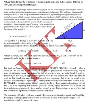 K
IT
CE6306 STRENGTH OF MATERIALS II/III MECHANICAL ENGINEERING
76 A.RAJASEKAR AP/MECHANICAL 2015-2016
Where thetap defines the orientation of the principal planes, and its two values, differing by
180o
, are called the principal angles.
Now is where we begin to get into the unnecessary jargon. All the excess baggage some engineer created to
make it so that utilizing these relationships would not require higher math. This (and many other examples
of engineer idioticy) most likely stems from the fact that most engineers slept through their higher level
math classes, and suffer from acute mathematical insecurities (and probably rightly so.) It's these abstract
constructions which attempt to simplify the work, yet ultimately make it more difficult for those of us more
mathematically inclined, that really piss me off. If you represent
equation (5) geometrically with a 90o
triangle, (left), we can obtain
general formulas for the principal stresses. First, we note that the
hypotenuse of the triangle is,
R = SQR{ [(Ox - Oy)/2]2
+ Txy2
} (6)
The quantity R is defined as a positive number, and, like
the other two sides of the triangle, has the completely
meaningless units of "stress". From the triangle we obtain two additional relations:
cos(2thetap) = (Ox - Oy)/(2R) sin(2thetap) = Txy/R (7, 8)
Which is all very well and good, because it actually leads to the USEFUL equation for the
general formula for the principal stresses:
O1,2 = (Ox + Oy)/2 +
/- R (9)
But such usefulness is short lived as we approach MOHR'S CIRCLE..... Actually, Mohr's
circle isn't all that bad in many cases. It supplies its practitioners a clever and easy way to
compute otherwise hairy moments of inertia, allows strain analyses to be handled quickly.
However, in this case, its application seems to me a bit of a stretch, and what you wind up
with is this hopelessly complicated graphical representation that seems so much more
difficult than the original equations (3) and (4) that it's hardly worth the effort to learn at all.
HOWEVER.... because certain bastich elements in the civil engineering department here at
the U of A are requiring their students (many of whom, myself included, will NEVER use
these relationships again after the class has ended) to use this technique in spite of the fact
that we know of a perfectly valid and correct alternative.
The equations of Mohr's circle can be derived from the transformation equations (3) and (4).
By simply rearranging the first equation, we find that the two expressions comprise the
equation of a circle in parametric form.
 