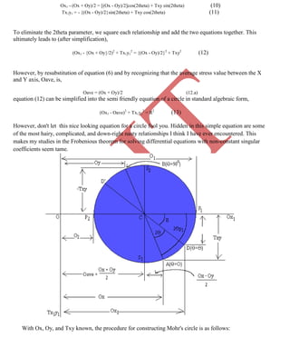 K
IT
CE6306 STRENGTH OF MATERIALS II/III MECHANICAL ENGINEERING
77 A.RAJASEKAR AP/MECHANICAL 2015-2016
Ox1 - (Ox + Oy)/2 = [(Ox - Oy)/2]cos(2theta) + Txy sin(2theta) (10)
Tx1y1 = - {(Ox - Oy)/2}sin(2theta) + Txy cos(2theta) (11)
To eliminate the 2theta parameter, we square each relationship and add the two equations together. This
ultimately leads to (after simplification),
(Ox1 - {Ox + Oy}/2)2
+ Tx1y1
2
= {(Ox - Oy)/2}2
+ Txy2
(12)
However, by resubstitution of equation (6) and by recognizing that the average stress value between the X
and Y axis, Oave, is,
Oave = (Ox + Oy)/2 (12.a)
equation (12) can be simplified into the semi friendly equation of a circle in standard algebraic form,
(Ox1 - Oave)2
+ Tx1y1
2
= R2
(13)
However, don't let this nice looking equation for a circle fool you. Hidden in this simple equation are some
of the most hairy, complicated, and down-right nasty relationships I think I have ever encountered. This
makes my studies in the Frobenious theorem for solving differential equations with non-constant singular
coefficients seem tame.
With Ox, Oy, and Txy known, the procedure for constructing Mohr's circle is as follows:
 