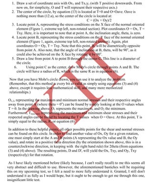 K
IT
CE6306 STRENGTH OF MATERIALS II/III MECHANICAL ENGINEERING
78 A.RAJASEKAR AP/MECHANICAL 2015-2016
1. Draw a set of coordinate axis with Ox1 and Tx1y1 (with T positive downwards. From
now on, for simplicity, O and T will represent their respective axis.)
2. The center of the circle, by equation (13) is located at T=0 and O=Oave. Oave is
nothing more than (12.a), so the center of the circle is located at:
C = (Ox + Oy)/2
3. Locate point A, representing the stress conditions on the X face of the normal oriented
element (Figure 1, extreme top left, non-rotated section). Plot coordinates O = Ox, T =
Txy. Here, it is important to note that at point A, the inclination angle, theta, is zero.
4. Locate point B, representing the stress conditions on the Y face of the normal oriented
element (Figure 1, again, extreme top left, non-rotated section). Again, plot
coordinates O = Oy, T = Txy. Note that this point, B, will be diametrically opposite
from point A. Also note, that the angle of inclination at B, theta, will be 90o
, as it
could also be achieved on the X face by rotating it by 90o
.
5. Draw a line from point A to point B through the center C. This line is a diameter of
the circle.
6. Using point C as the center, draw Mohr's circle through points A and B. The
circle will have a radius of R, which is the same R as in equation (6).
Now that you have Mohr's circle drawn, you can use it to analyze the problem.
(Remember, that this method is every bit as valid as simply using equations (3) and (4)
above, except it requires less mathematical skill, and many more memorized
relationships.)
O1,2, representing the maximum and minimum normal stresses and their respective angles
away from point A (where theta = 0o
) can be found by simply looking at the O values when
T = 0. In the drawing above, O1 represents the maximum, and O2 the minimum.
Furthermore, Tmax/min, representing the maximum and minimum shear stresses and their
respected angles can be found by locating the T values when O = Oave. At this point, T is
simply equal to the radius, R, or equation (6).
In addition to these helpful points, all other possible points for the shear and normal stresses
can be found on this circle. In order to find another value of Ox, Oy for a given rotation,
one must simply start at the A and B points (A representing the Ox value and B, the Oy
value), and rotate in a positive theta direction (by the orientation shown above, this is in a
counterclockwise direction, in keeping with the right hand rule) for 2theta (from equations
(3) and (4) above). The resulting points, D and D', will yield the Ox, Txy, and Oy, Txy
(respectively) for that rotation.
As I have likely mentioned before (likely because, I can't really recall) to me this seems all
very abstract and difficult to use. However, the aforementioned bastiches will be requiring
this on my upcoming test, so I felt a need to more fully understand it. Granted, I still don't
understand it as fully as I would hope, but it ought to be enough to get me through this one,
insignificant little test.
 