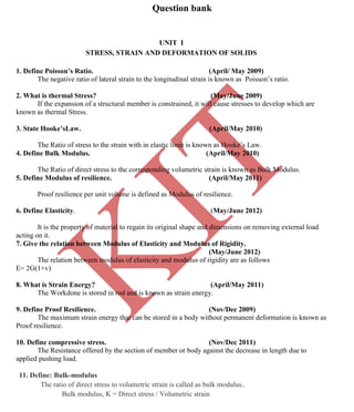K
IT
CE6306 STRENGTH OF MATERIALS II/III MECHANICAL ENGINEERING
80 A.RAJASEKAR AP/MECHANICAL 2015-2016
Question bank
UNIT I
STRESS, STRAIN AND DEFORMATION OF SOLIDS
1. Define Poisson’s Ratio. (April/ May 2009)
The negative ratio of lateral strain to the longitudinal strain is known as Poisson’s ratio.
2. What is thermal Stress? (May/June 2009)
If the expansion of a structural member is constrained, it will cause stresses to develop which are
known as thermal Stress.
3. State Hooke’sLaw. (April/May 2010)
The Ratio of stress to the strain with in elastic limit is known as Hooke’s Law.
4. Define Bulk Modulus. (April/May 2010)
The Ratio of direct stress to the corresponding volumetric strain is known as Bulk Modulus.
5. Define Modulus of resilience. (April/May 2011)
Proof resilience per unit volume is defined as Modulus of resilience.
6. Define Elasticity. (May/June 2012)
It is the property of material to regain its original shape and dimensions on removing external load
acting on it.
7. Give the relation between Modulus of Elasticity and Modulus of Rigidity.
(May/June 2012)
The relation between modulus of elasticity and modulus of rigidity are as follows
E= 2G(1+v)
8. What is Strain Energy? (April/May 2011)
The Workdone is stored in rod and is known as strain energy.
9. Define Proof Resilience. (Nov/Dec 2009)
The maximum strain energy that can be stored in a body without permanent deformation is known as
Proof resilience.
10. Define compressive stress. (Nov/Dec 2011)
The Resistance offered by the section of member or body against the decrease in length due to
applied pushing load.
11. Define: Bulk-modulus
The ratio of direct stress to volumetric strain is called as bulk modulus..
Bulk modulus, K = Direct stress / Volumetric strain
 