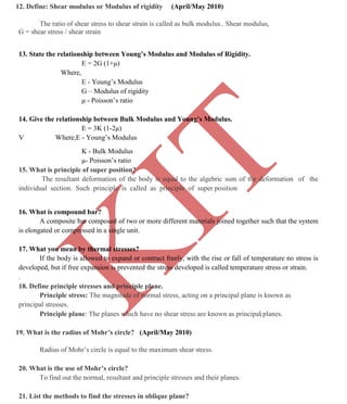 K
IT
CE6306 STRENGTH OF MATERIALS II/III MECHANICAL ENGINEERING
81 A.RAJASEKAR AP/MECHANICAL 2015-2016
12. Define: Shear modulus or Modulus of rigidity (April/May 2010)
The ratio of shear stress to shear strain is called as bulk modulus.. Shear modulus,
G = shear stress / shear strain
13. State the relationship between Young’s Modulus and Modulus of Rigidity.
E = 2G (1+μ)
Where,
E - Young’s Modulus
G – Modulus of rigidity
μ - Poisson’s ratio
14. Give the relationship between Bulk Modulus and Young’s Modulus.
E = 3K (1-2μ)
V Where,E - Young’s Modulus
K - Bulk Modulus
μ- Poisson’s ratio
15. What is principle of super position?
The resultant deformation of the body is equal to the algebric sum of the deformation of the
individual section. Such principle is called as principle of super position
16. What is compound bar?
A composite bar composed of two or more different materials joined together such that the system
is elongated or compressed in a single unit.
17. What you mean by thermal stresses?
If the body is allowed to expand or contract freely, with the rise or fall of temperature no stress is
developed, but if free expansion is prevented the stress developed is called temperature stress or strain.
.
18. Define principle stresses and principle plane.
Principle stress: The magnitude of normal stress, acting on a principal plane is known as
principal stresses.
Principle plane: The planes which have no shear stress are known as principal planes.
19. What is the radius of Mohr’s circle? (April/May 2010)
Radius of Mohr’s circle is equal to the maximum shear stress.
20. What is the use of Mohr’s circle?
To find out the normal, resultant and principle stresses and their planes.
21. List the methods to find the stresses in oblique plane?
 