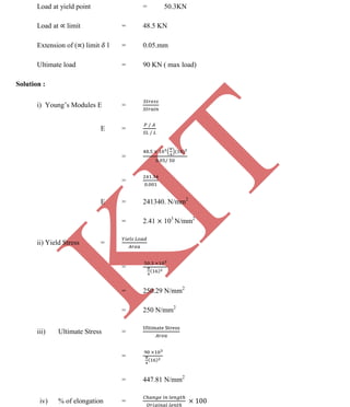 K
IT
CE6306 STRENGTH OF MATERIALS II/III MECHANICAL ENGINEERING
84 A.RAJASEKAR AP/MECHANICAL 2015-2016
Load at yield point = 50.3KN
Load at limit = 48.5 KN
Extension of ( ) limit l = 0.05.mm
Ultimate load = 90 KN ( max load)
Solution :
i) Young’s Modules E =
E =
=
=
E = 241340. N/mm2
= 2.41 103
N/mm2
ii) Yield Stress =
=
= 250.29 N/mm2
= 250 N/mm2
iii) Ultimate Stress =
=
= 447.81 N/mm2
iv) % of elongation =
 